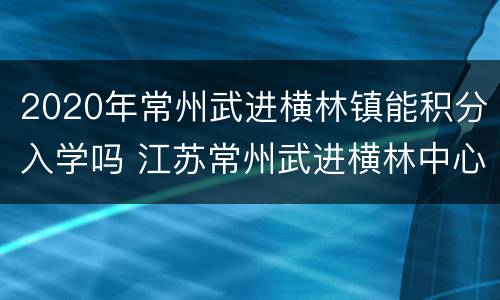 2020年常州武进横林镇能积分入学吗 江苏常州武进横林中心小学