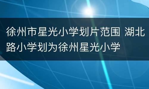 徐州市星光小学划片范围 湖北路小学划为徐州星光小学