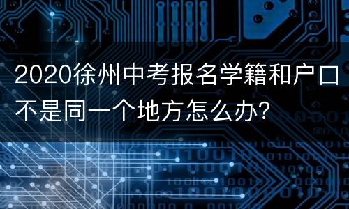 2020徐州中考报名学籍和户口不是同一个地方怎么办？