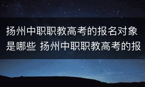 扬州中职职教高考的报名对象是哪些 扬州中职职教高考的报名对象是哪些人