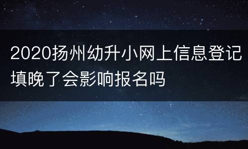 2020扬州幼升小网上信息登记填晚了会影响报名吗