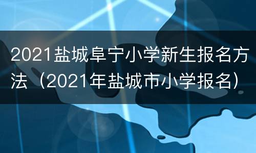 2021盐城阜宁小学新生报名方法（2021年盐城市小学报名）