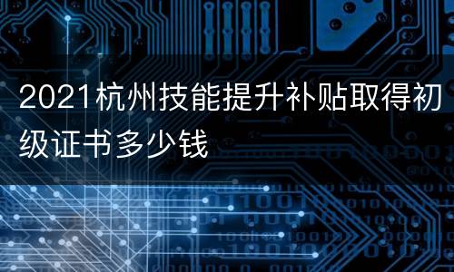 2021杭州技能提升补贴取得初级证书多少钱