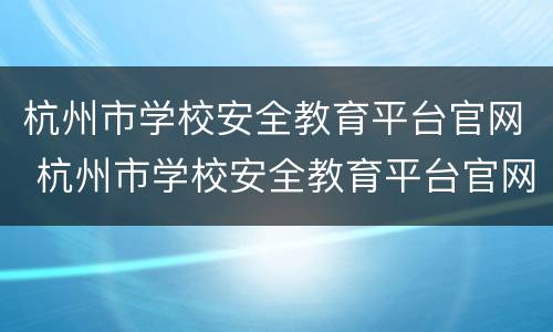 杭州市学校安全教育平台官网 杭州市学校安全教育平台官网登录