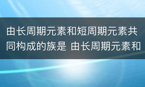 由长周期元素和短周期元素共同构成的族是 由长周期元素和短周期元素共同构成的族是什么