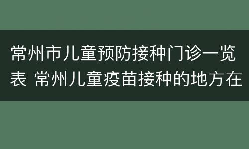 常州市儿童预防接种门诊一览表 常州儿童疫苗接种的地方在哪里