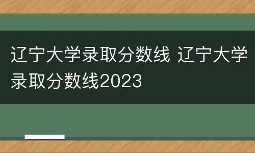 辽宁大学录取分数线 辽宁大学录取分数线2023