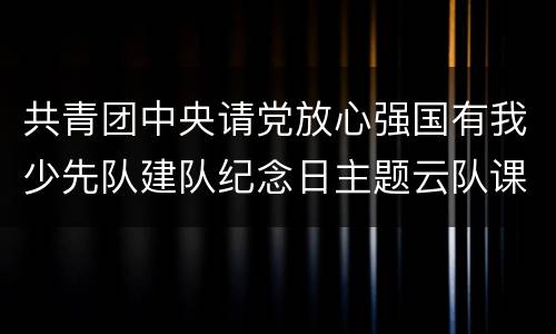 共青团中央请党放心强国有我少先队建队纪念日主题云队课直播入口+回放入口