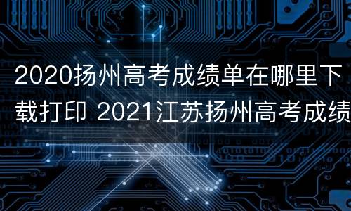 2020扬州高考成绩单在哪里下载打印 2021江苏扬州高考成绩查询