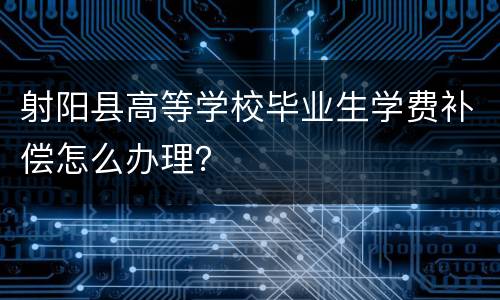 射阳县高等学校毕业生学费补偿怎么办理？