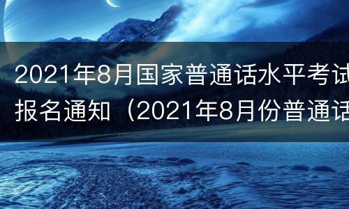 2021年8月国家普通话水平考试报名通知（2021年8月份普通话报名）