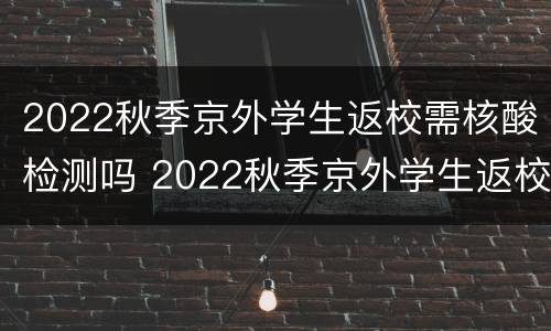 2022秋季京外学生返校需核酸检测吗 2022秋季京外学生返校需核酸检测吗