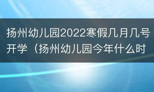 扬州幼儿园2022寒假几月几号开学（扬州幼儿园今年什么时候放寒假）