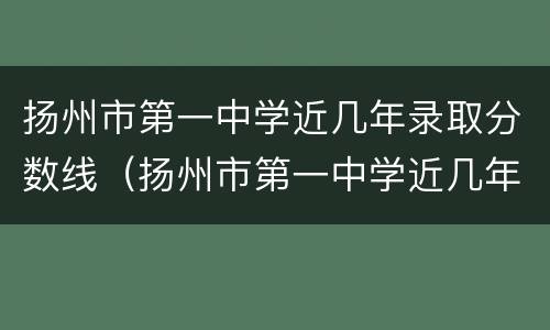 扬州市第一中学近几年录取分数线（扬州市第一中学近几年录取分数线是多少）