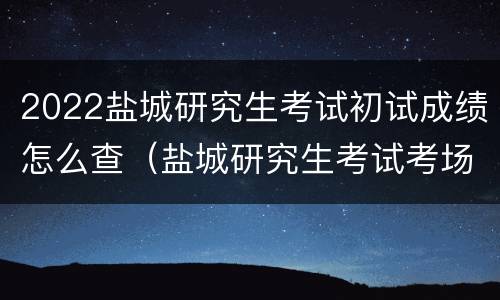 2022盐城研究生考试初试成绩怎么查（盐城研究生考试考场怎么安排）