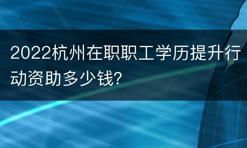 2022杭州在职职工学历提升行动资助多少钱？