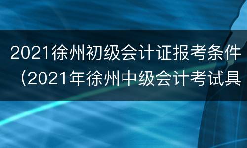 2021徐州初级会计证报考条件（2021年徐州中级会计考试具体时间）