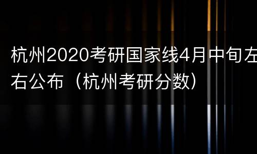 杭州2020考研国家线4月中旬左右公布（杭州考研分数）