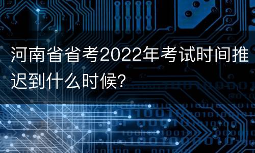 河南省省考2022年考试时间推迟到什么时候？