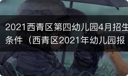 2021西青区第四幼儿园4月招生条件（西青区2021年幼儿园报名时间）