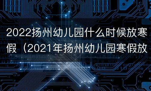 2022扬州幼儿园什么时候放寒假（2021年扬州幼儿园寒假放假时间表）