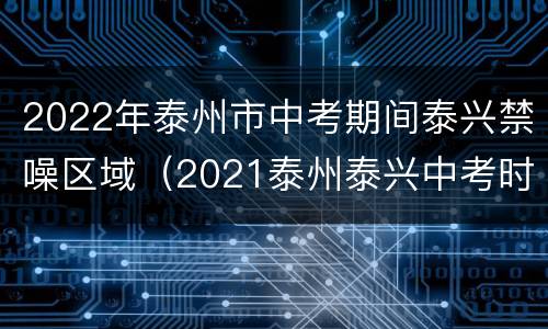 2022年泰州市中考期间泰兴禁噪区域（2021泰州泰兴中考时间）