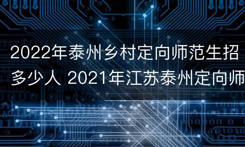 2022年泰州乡村定向师范生招多少人 2021年江苏泰州定向师范的政策