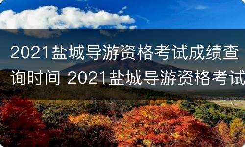 2021盐城导游资格考试成绩查询时间 2021盐城导游资格考试成绩查询时间是多少