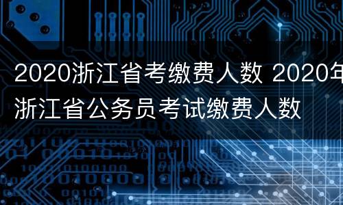 2020浙江省考缴费人数 2020年浙江省公务员考试缴费人数