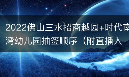 2022佛山三水招商越园+时代南湾幼儿园抽签顺序（附直播入口）