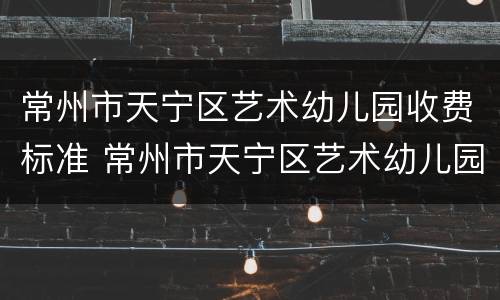 常州市天宁区艺术幼儿园收费标准 常州市天宁区艺术幼儿园收费标准是多少