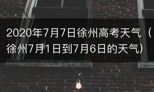 2020年7月7日徐州高考天气（徐州7月1日到7月6日的天气）