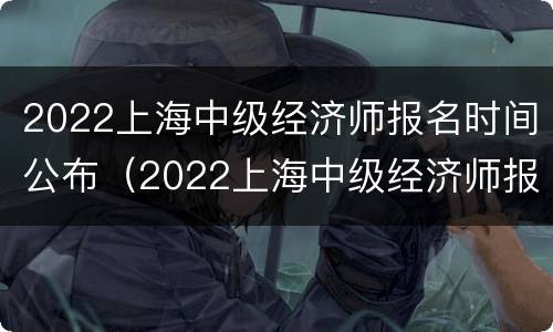 2022上海中级经济师报名时间公布（2022上海中级经济师报名时间公布吗）