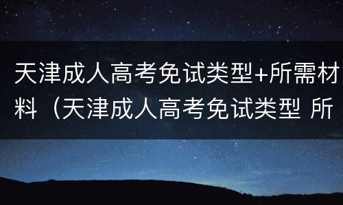 天津成人高考免试类型+所需材料（天津成人高考免试类型 所需材料是什么）