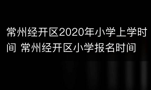 常州经开区2020年小学上学时间 常州经开区小学报名时间