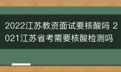 2022江苏教资面试要核酸吗 2021江苏省考需要核酸检测吗