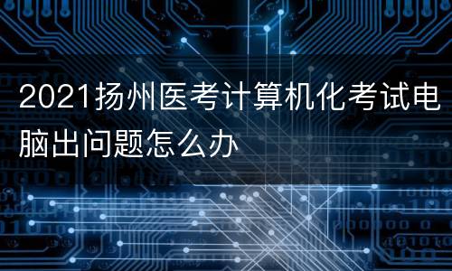 2021扬州医考计算机化考试电脑出问题怎么办