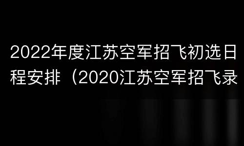 2022年度江苏空军招飞初选日程安排（2020江苏空军招飞录取分数线）