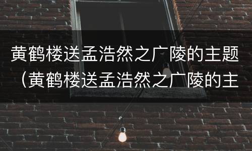 黄鹤楼送孟浩然之广陵的主题（黄鹤楼送孟浩然之广陵的主题概括）