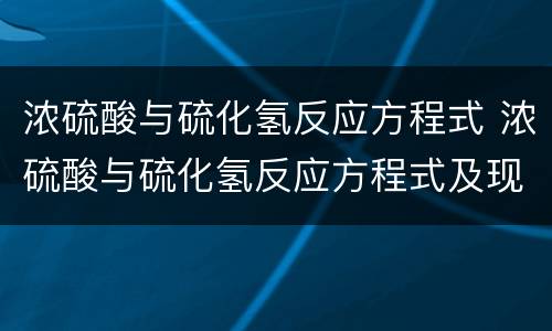 浓硫酸与硫化氢反应方程式 浓硫酸与硫化氢反应方程式及现象