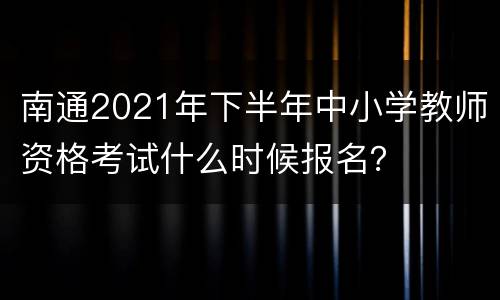 南通2021年下半年中小学教师资格考试什么时候报名？