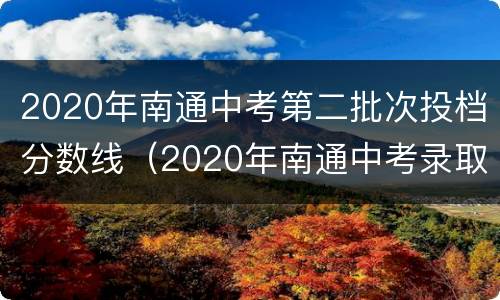 2020年南通中考第二批次投档分数线（2020年南通中考录取分数）