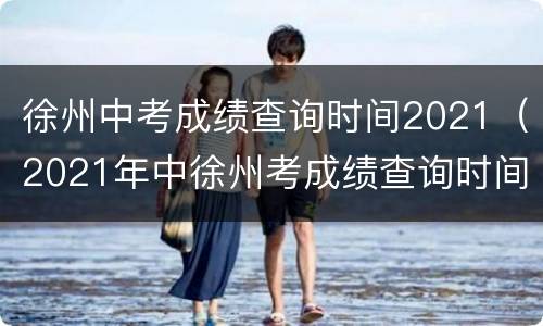 徐州中考成绩查询时间2021（2021年中徐州考成绩查询时间）