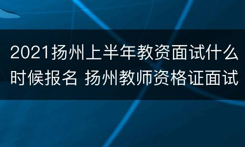 2021扬州上半年教资面试什么时候报名 扬州教师资格证面试时间