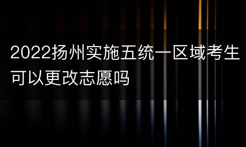 2022扬州实施五统一区域考生可以更改志愿吗