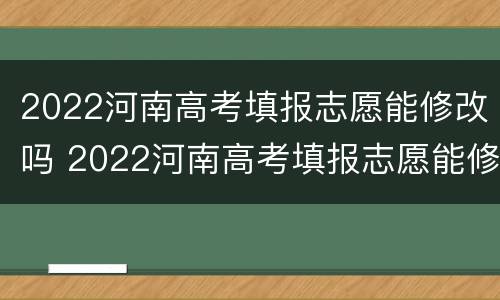 2022河南高考填报志愿能修改吗 2022河南高考填报志愿能修改吗