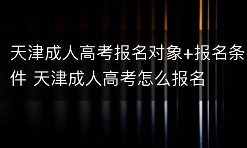 天津成人高考报名对象+报名条件 天津成人高考怎么报名