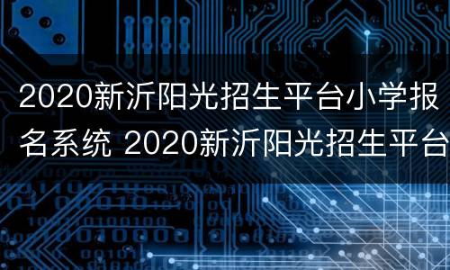 2020新沂阳光招生平台小学报名系统 2020新沂阳光招生平台小学报名系统登录