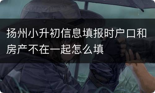 扬州小升初信息填报时户口和房产不在一起怎么填