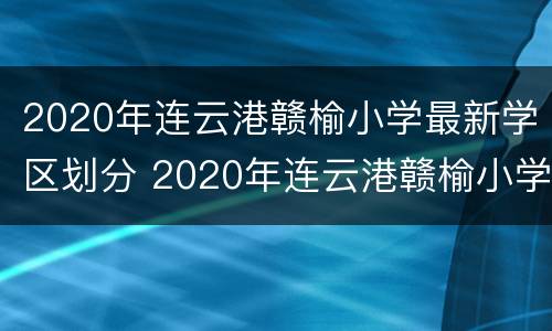 2020年连云港赣榆小学最新学区划分 2020年连云港赣榆小学最新学区划分表